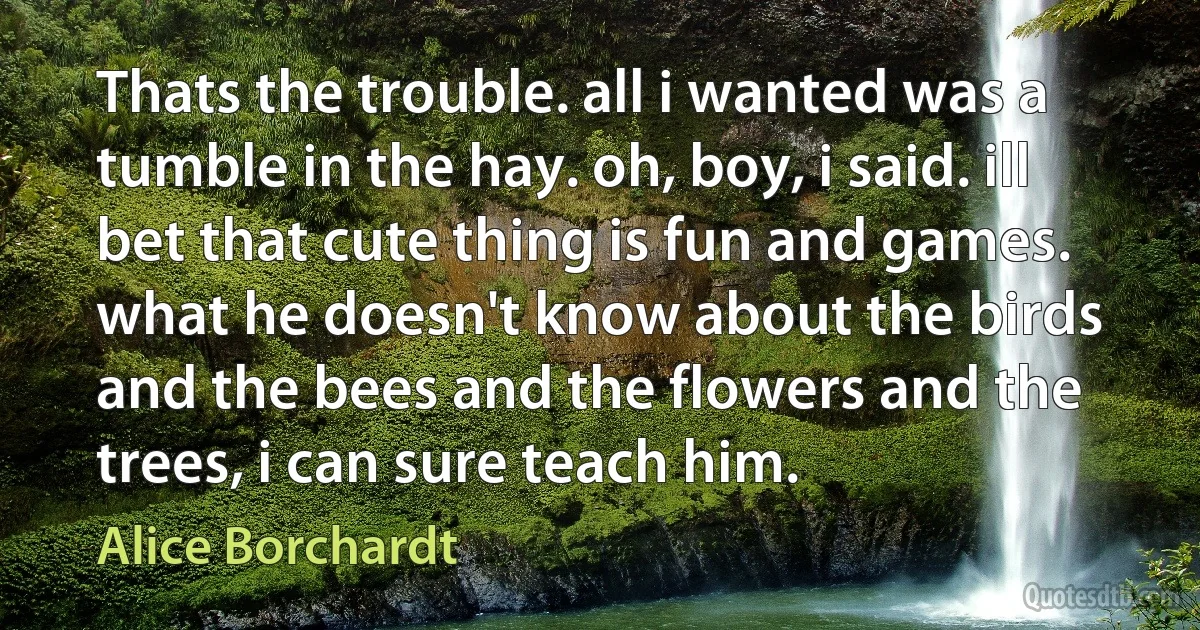 Thats the trouble. all i wanted was a tumble in the hay. oh, boy, i said. ill bet that cute thing is fun and games. what he doesn't know about the birds and the bees and the flowers and the trees, i can sure teach him. (Alice Borchardt)