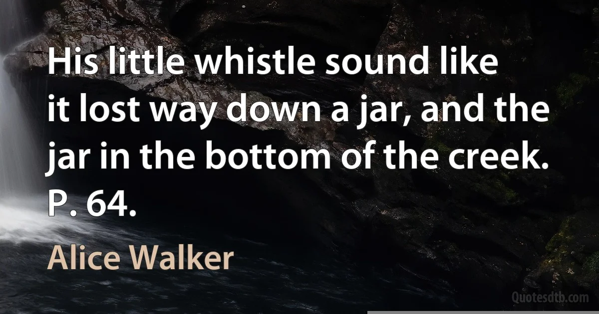 His little whistle sound like it lost way down a jar, and the jar in the bottom of the creek. P. 64. (Alice Walker)