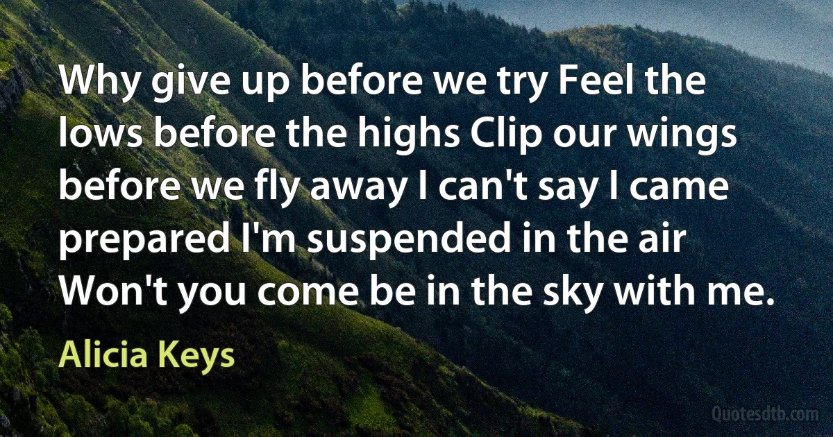 Why give up before we try Feel the lows before the highs Clip our wings before we fly away I can't say I came prepared I'm suspended in the air Won't you come be in the sky with me. (Alicia Keys)