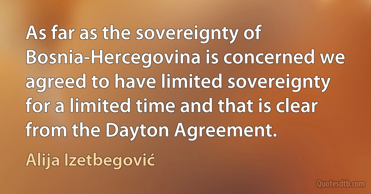 As far as the sovereignty of Bosnia-Hercegovina is concerned we agreed to have limited sovereignty for a limited time and that is clear from the Dayton Agreement. (Alija Izetbegović)