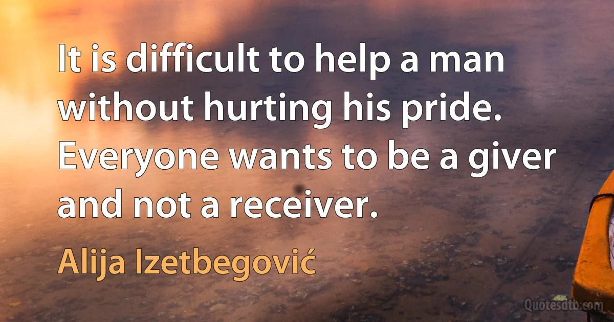 It is difficult to help a man without hurting his pride. Everyone wants to be a giver and not a receiver. (Alija Izetbegović)