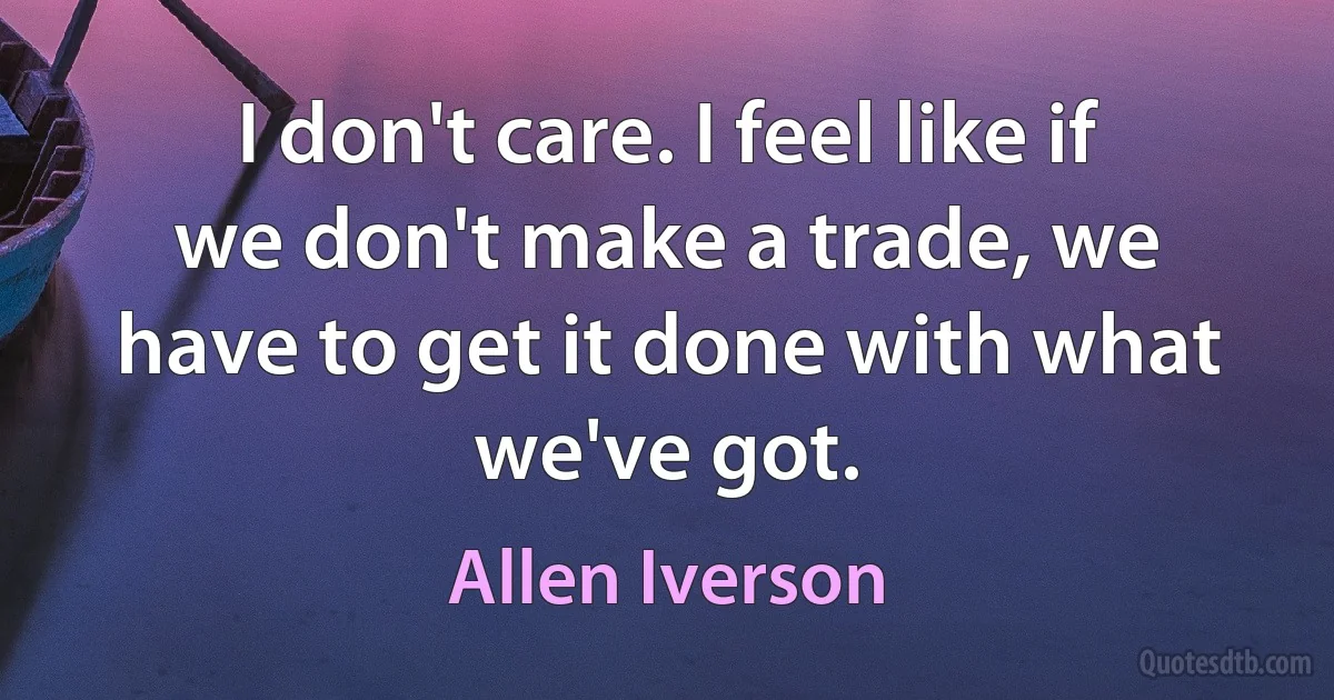 I don't care. I feel like if we don't make a trade, we have to get it done with what we've got. (Allen Iverson)