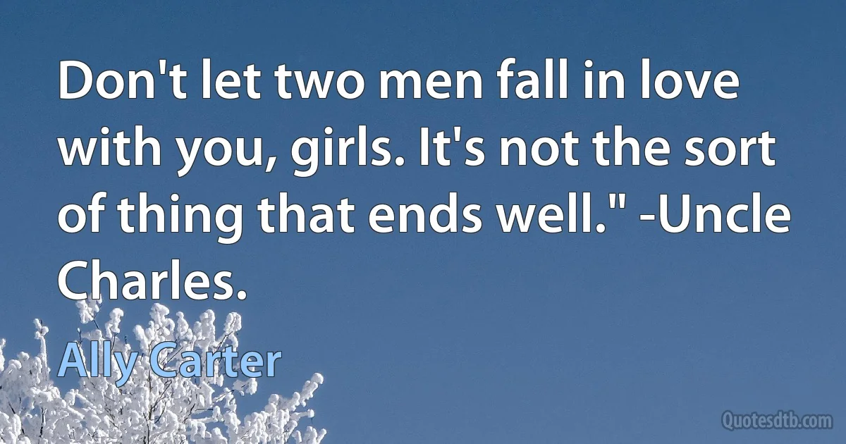 Don't let two men fall in love with you, girls. It's not the sort of thing that ends well." -Uncle Charles. (Ally Carter)