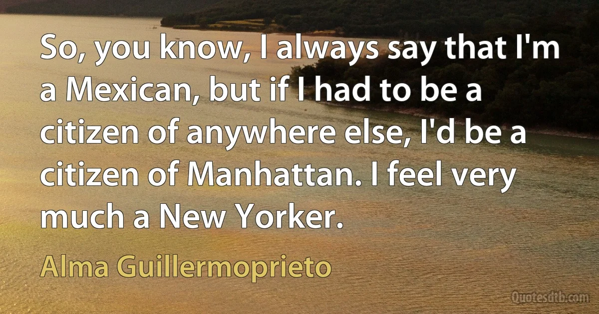 So, you know, I always say that I'm a Mexican, but if I had to be a citizen of anywhere else, I'd be a citizen of Manhattan. I feel very much a New Yorker. (Alma Guillermoprieto)