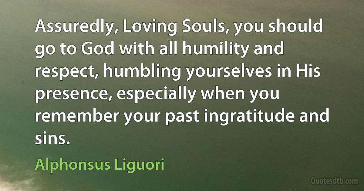 Assuredly, Loving Souls, you should go to God with all humility and respect, humbling yourselves in His presence, especially when you remember your past ingratitude and sins. (Alphonsus Liguori)