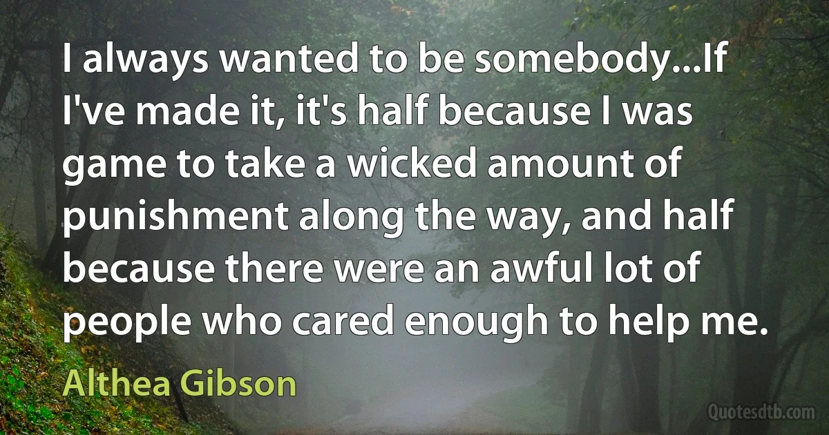 I always wanted to be somebody...If I've made it, it's half because I was game to take a wicked amount of punishment along the way, and half because there were an awful lot of people who cared enough to help me. (Althea Gibson)