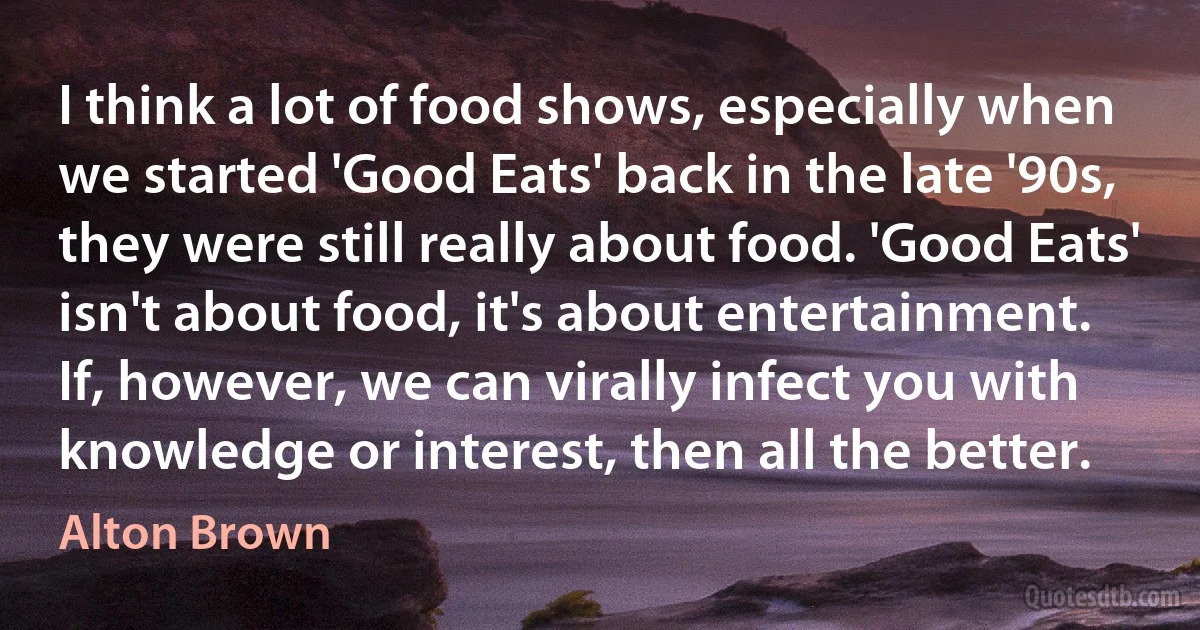 I think a lot of food shows, especially when we started 'Good Eats' back in the late '90s, they were still really about food. 'Good Eats' isn't about food, it's about entertainment. If, however, we can virally infect you with knowledge or interest, then all the better. (Alton Brown)