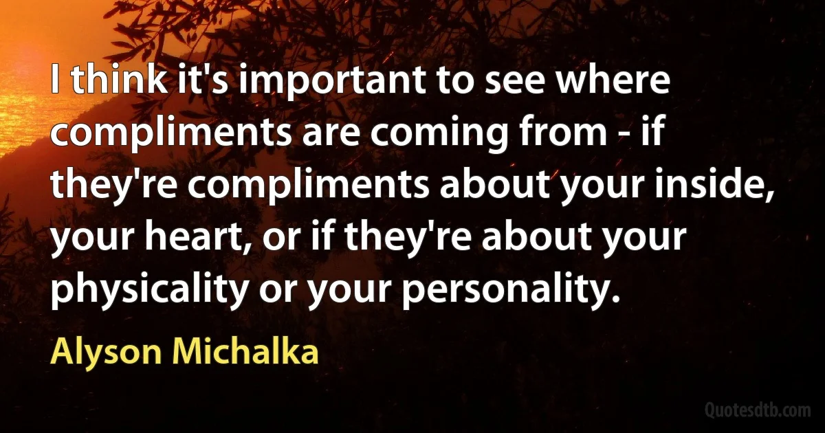 I think it's important to see where compliments are coming from - if they're compliments about your inside, your heart, or if they're about your physicality or your personality. (Alyson Michalka)