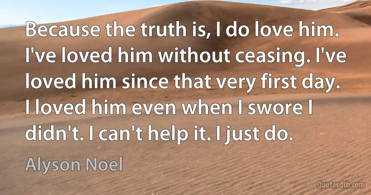 Because the truth is, I do love him. I've loved him without ceasing. I've loved him since that very first day. I loved him even when I swore I didn't. I can't help it. I just do. (Alyson Noel)