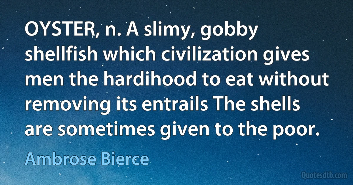 OYSTER, n. A slimy, gobby shellfish which civilization gives men the hardihood to eat without removing its entrails The shells are sometimes given to the poor. (Ambrose Bierce)