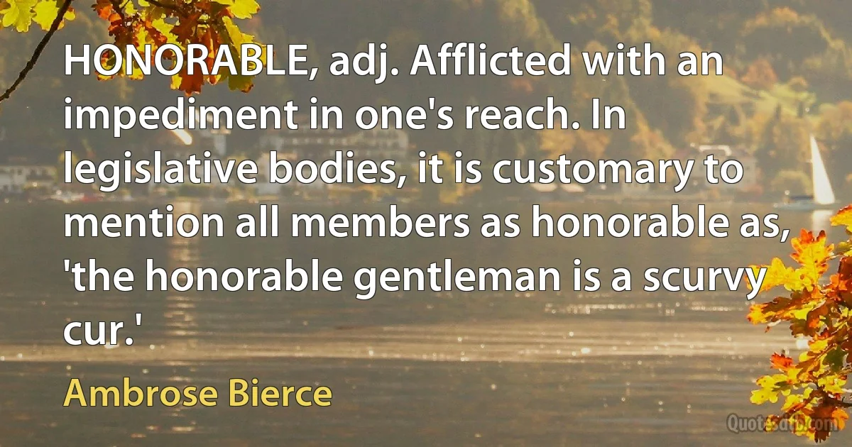 HONORABLE, adj. Afflicted with an impediment in one's reach. In legislative bodies, it is customary to mention all members as honorable as, 'the honorable gentleman is a scurvy cur.' (Ambrose Bierce)