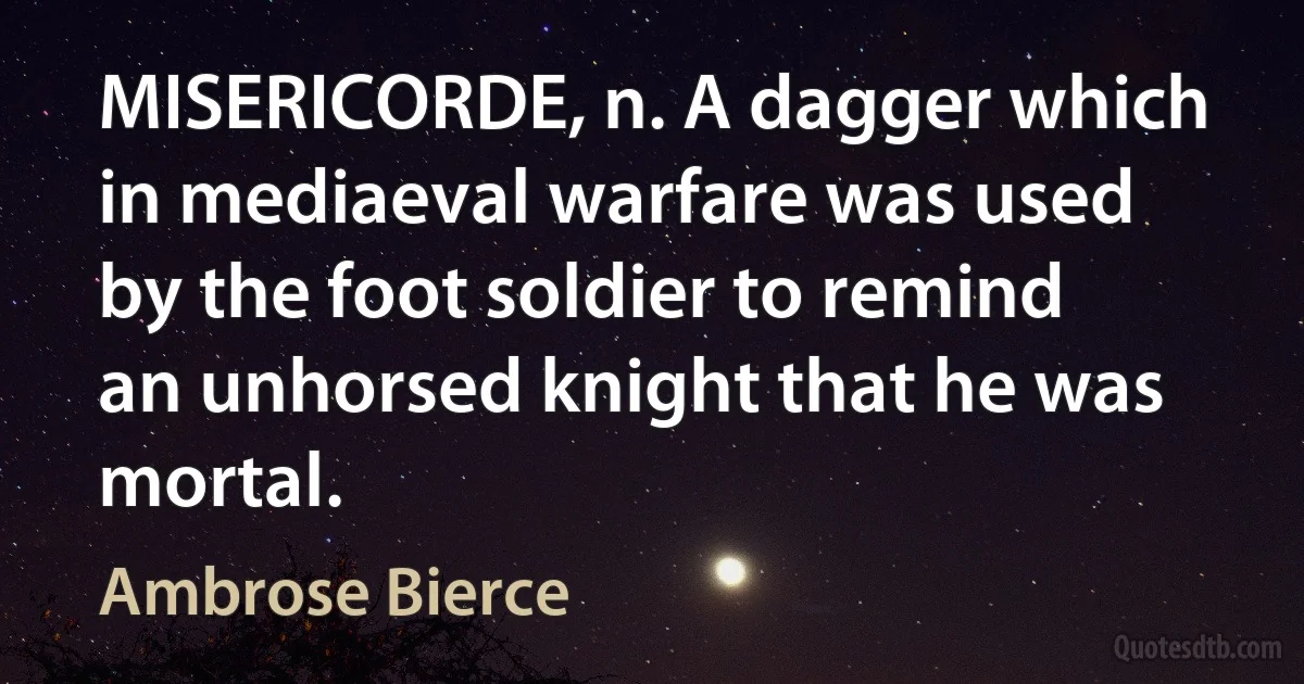 MISERICORDE, n. A dagger which in mediaeval warfare was used by the foot soldier to remind an unhorsed knight that he was mortal. (Ambrose Bierce)