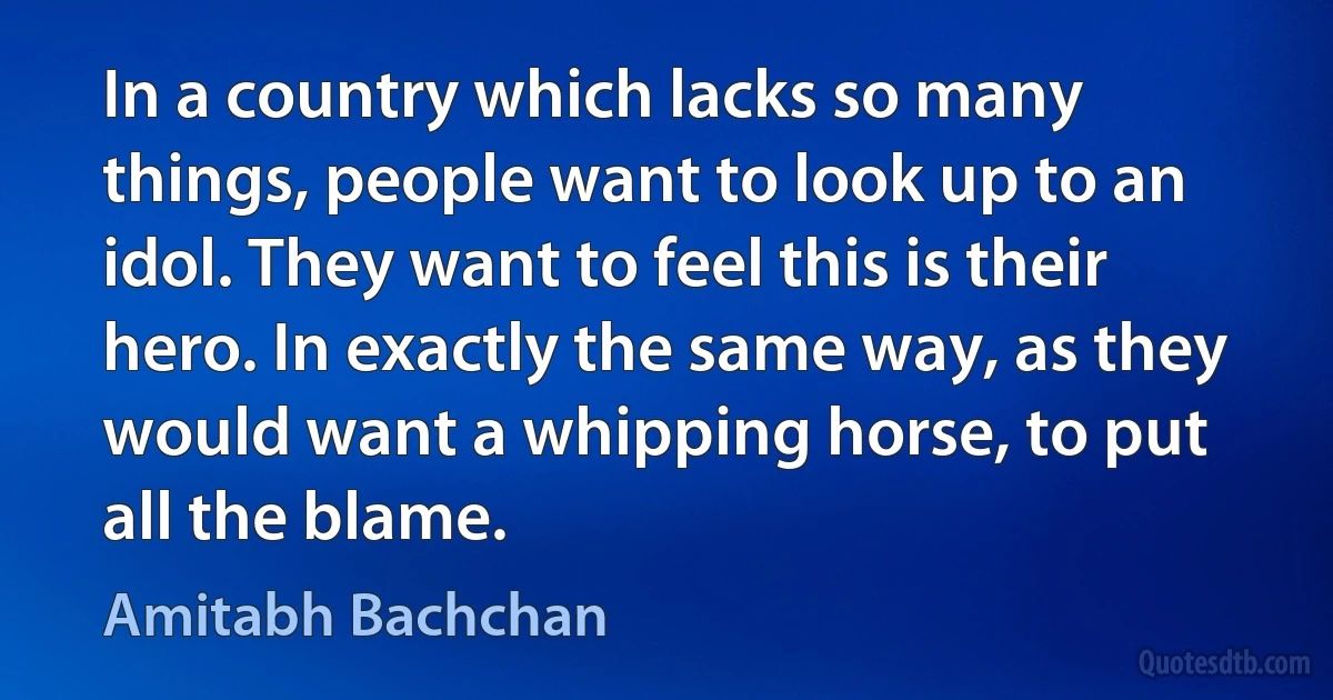 In a country which lacks so many things, people want to look up to an idol. They want to feel this is their hero. In exactly the same way, as they would want a whipping horse, to put all the blame. (Amitabh Bachchan)