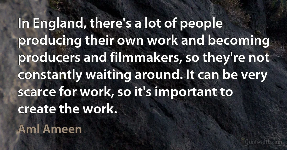 In England, there's a lot of people producing their own work and becoming producers and filmmakers, so they're not constantly waiting around. It can be very scarce for work, so it's important to create the work. (Aml Ameen)