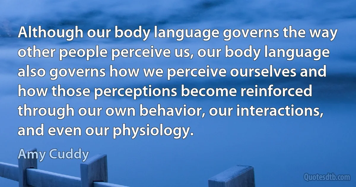 Although our body language governs the way other people perceive us, our body language also governs how we perceive ourselves and how those perceptions become reinforced through our own behavior, our interactions, and even our physiology. (Amy Cuddy)