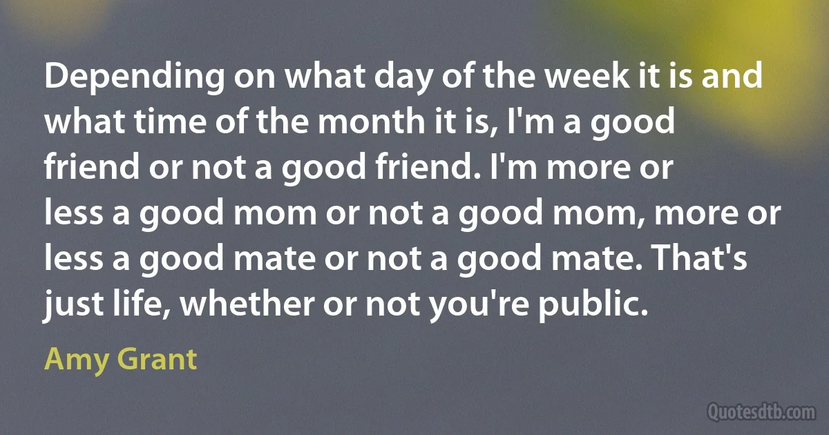 Depending on what day of the week it is and what time of the month it is, I'm a good friend or not a good friend. I'm more or less a good mom or not a good mom, more or less a good mate or not a good mate. That's just life, whether or not you're public. (Amy Grant)