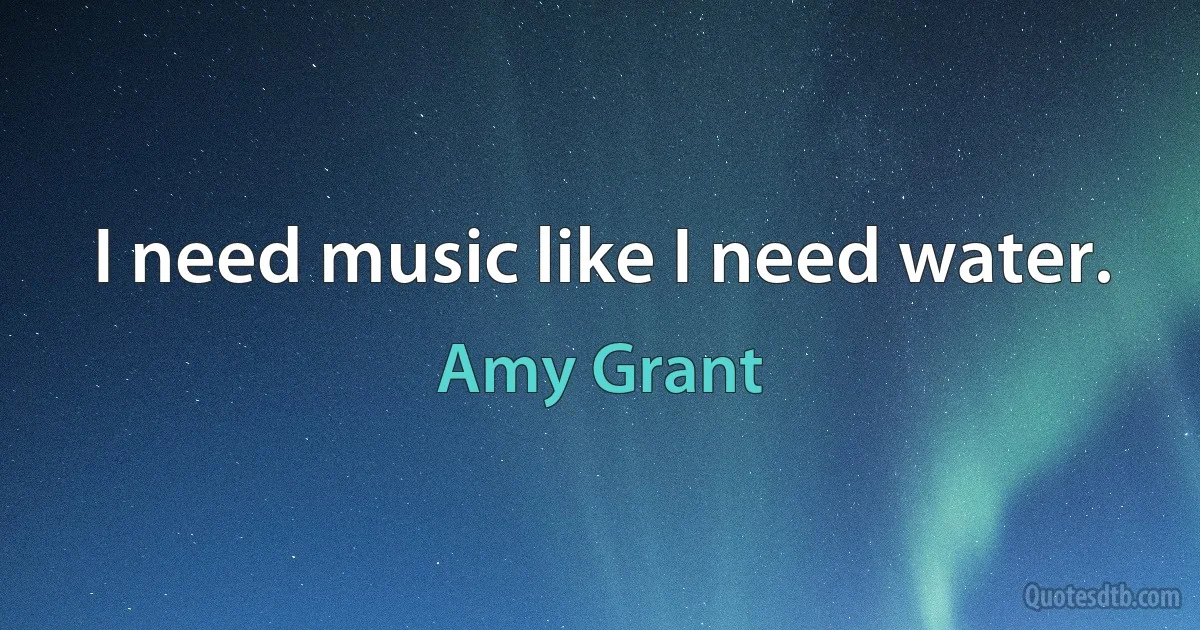 I need music like I need water. (Amy Grant)