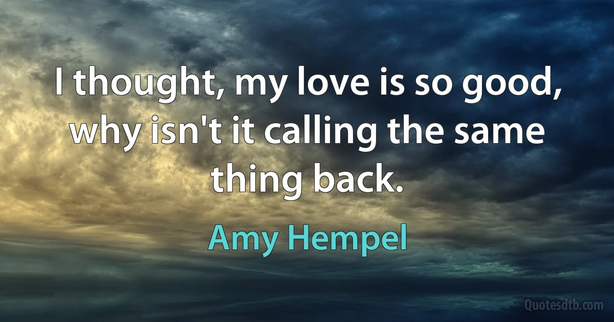 I thought, my love is so good, why isn't it calling the same thing back. (Amy Hempel)