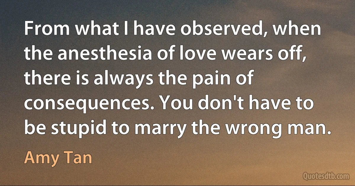 From what I have observed, when the anesthesia of love wears off, there is always the pain of consequences. You don't have to be stupid to marry the wrong man. (Amy Tan)