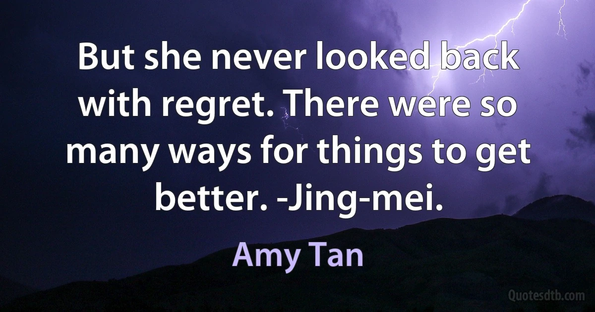 But she never looked back with regret. There were so many ways for things to get better. -Jing-mei. (Amy Tan)