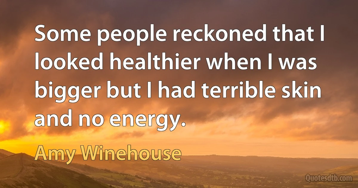 Some people reckoned that I looked healthier when I was bigger but I had terrible skin and no energy. (Amy Winehouse)