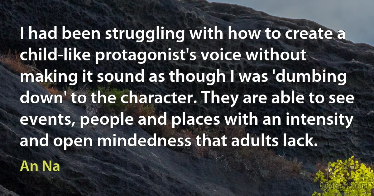 I had been struggling with how to create a child-like protagonist's voice without making it sound as though I was 'dumbing down' to the character. They are able to see events, people and places with an intensity and open mindedness that adults lack. (An Na)