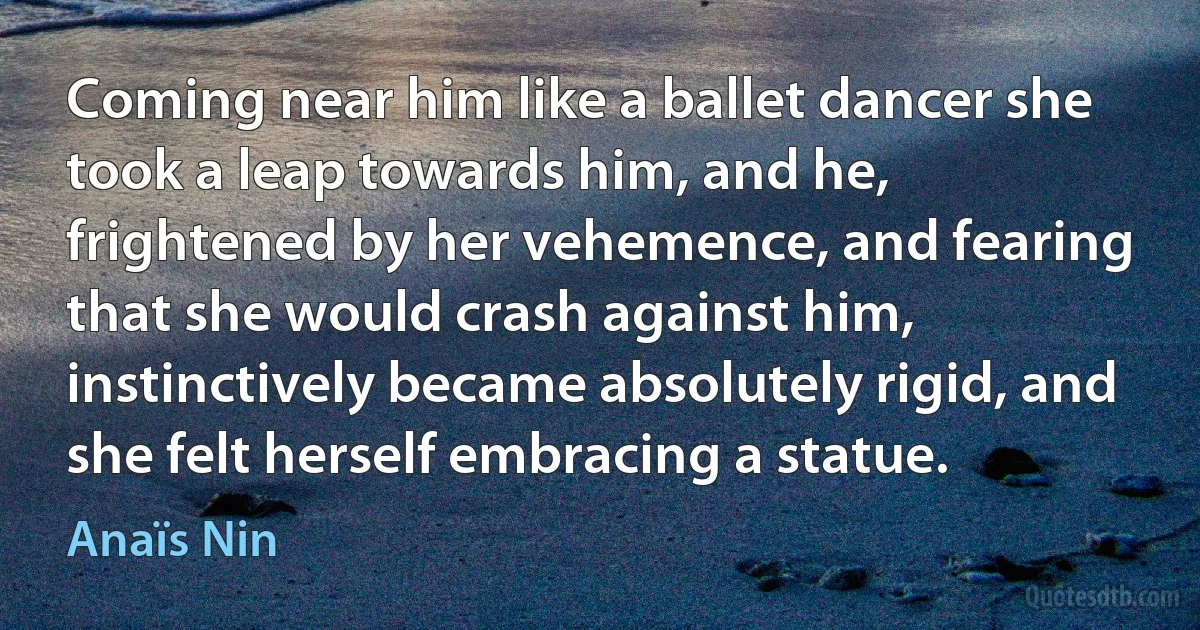 Coming near him like a ballet dancer she took a leap towards him, and he, frightened by her vehemence, and fearing that she would crash against him, instinctively became absolutely rigid, and she felt herself embracing a statue. (Anaïs Nin)