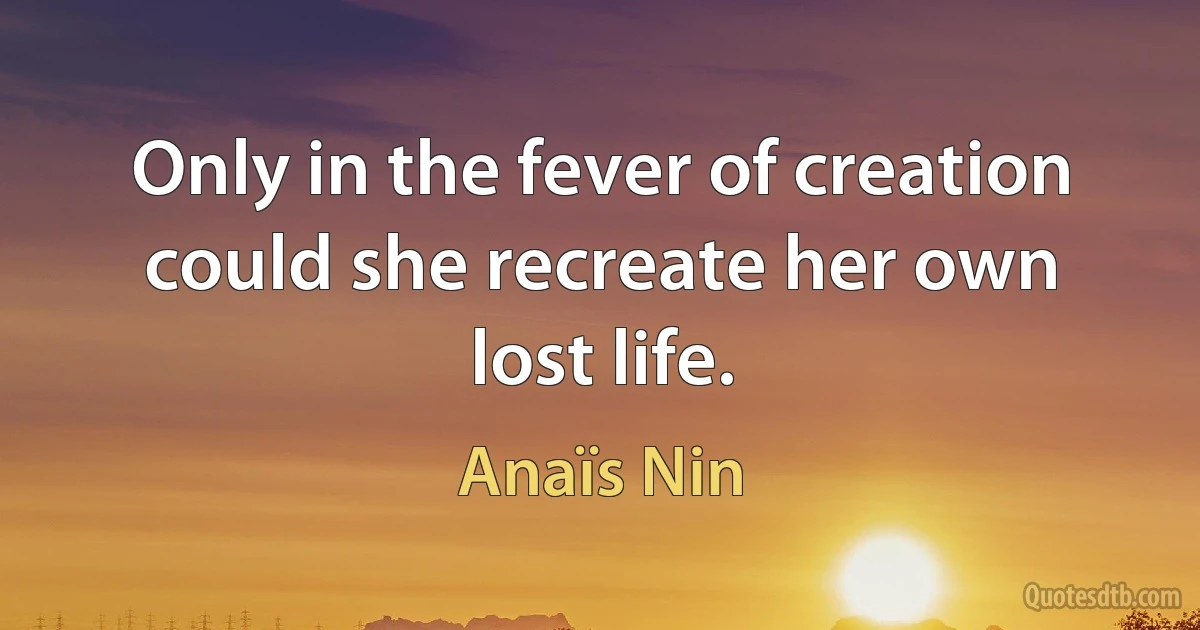 Only in the fever of creation could she recreate her own lost life. (Anaïs Nin)