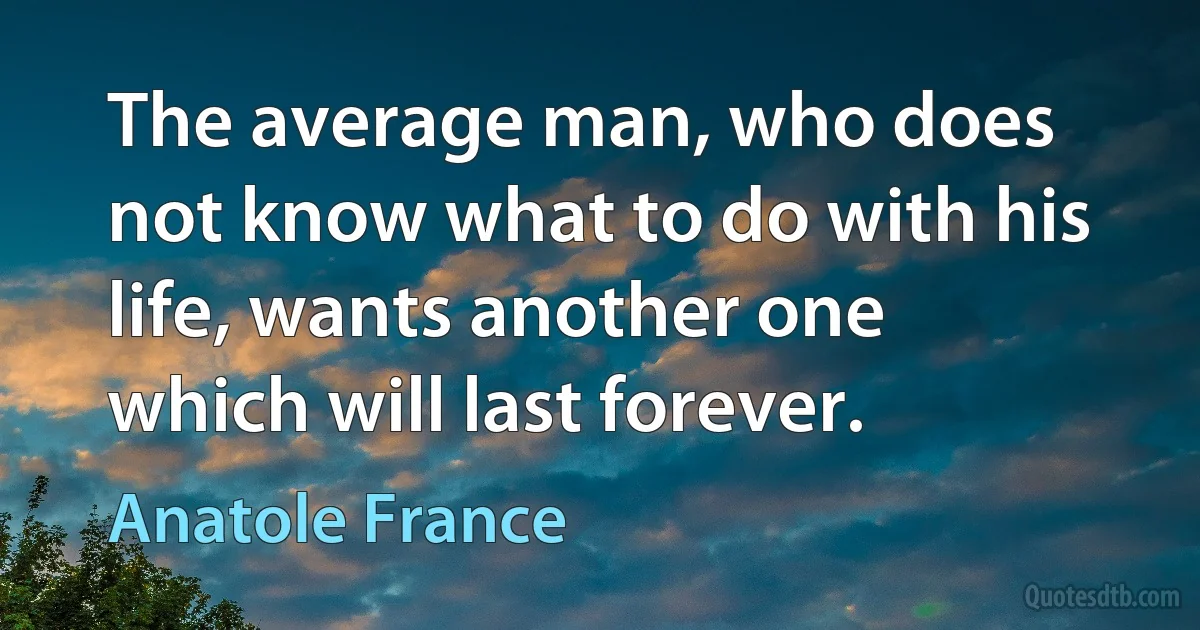 The average man, who does not know what to do with his life, wants another one which will last forever. (Anatole France)