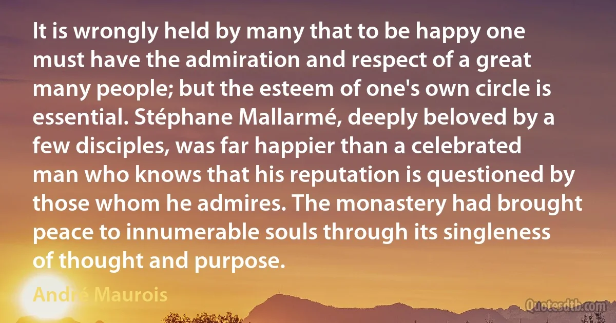 It is wrongly held by many that to be happy one must have the admiration and respect of a great many people; but the esteem of one's own circle is essential. Stéphane Mallarmé, deeply beloved by a few disciples, was far happier than a celebrated man who knows that his reputation is questioned by those whom he admires. The monastery had brought peace to innumerable souls through its singleness of thought and purpose. (André Maurois)