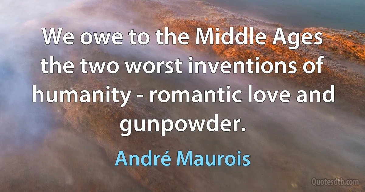 We owe to the Middle Ages the two worst inventions of humanity - romantic love and gunpowder. (André Maurois)