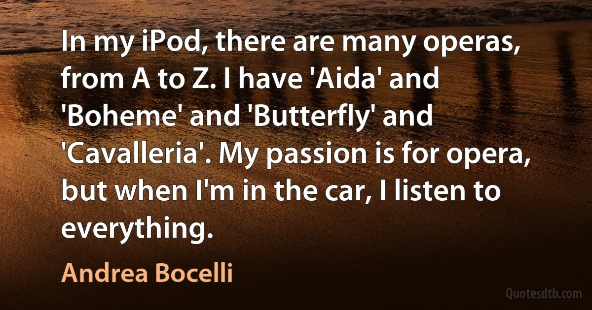 In my iPod, there are many operas, from A to Z. I have 'Aida' and 'Boheme' and 'Butterfly' and 'Cavalleria'. My passion is for opera, but when I'm in the car, I listen to everything. (Andrea Bocelli)