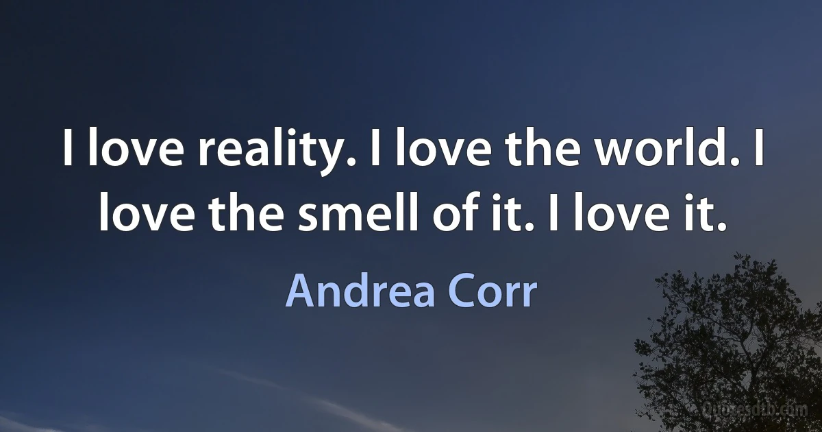 I love reality. I love the world. I love the smell of it. I love it. (Andrea Corr)