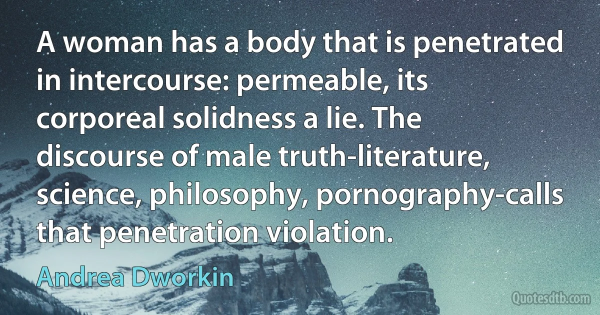 A woman has a body that is penetrated in intercourse: permeable, its corporeal solidness a lie. The discourse of male truth-literature, science, philosophy, pornography-calls that penetration violation. (Andrea Dworkin)