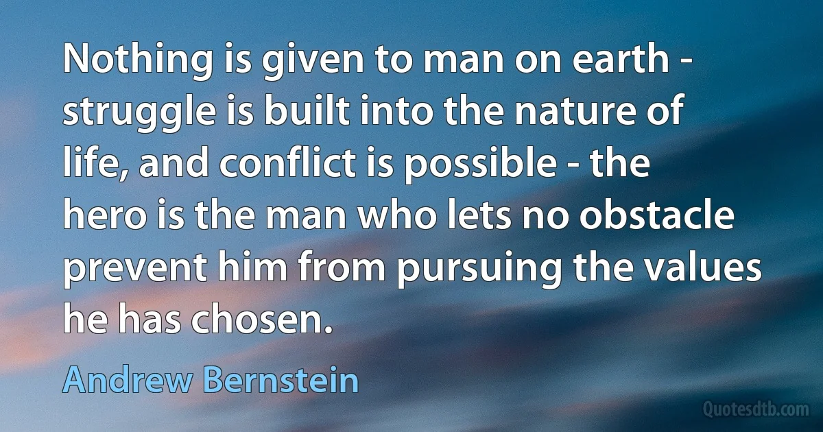 Nothing is given to man on earth - struggle is built into the nature of life, and conflict is possible - the hero is the man who lets no obstacle prevent him from pursuing the values he has chosen. (Andrew Bernstein)