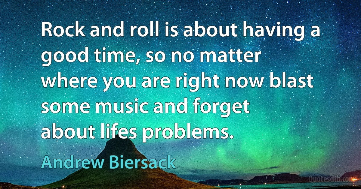 Rock and roll is about having a good time, so no matter
where you are right now blast some music and forget
about lifes problems. (Andrew Biersack)