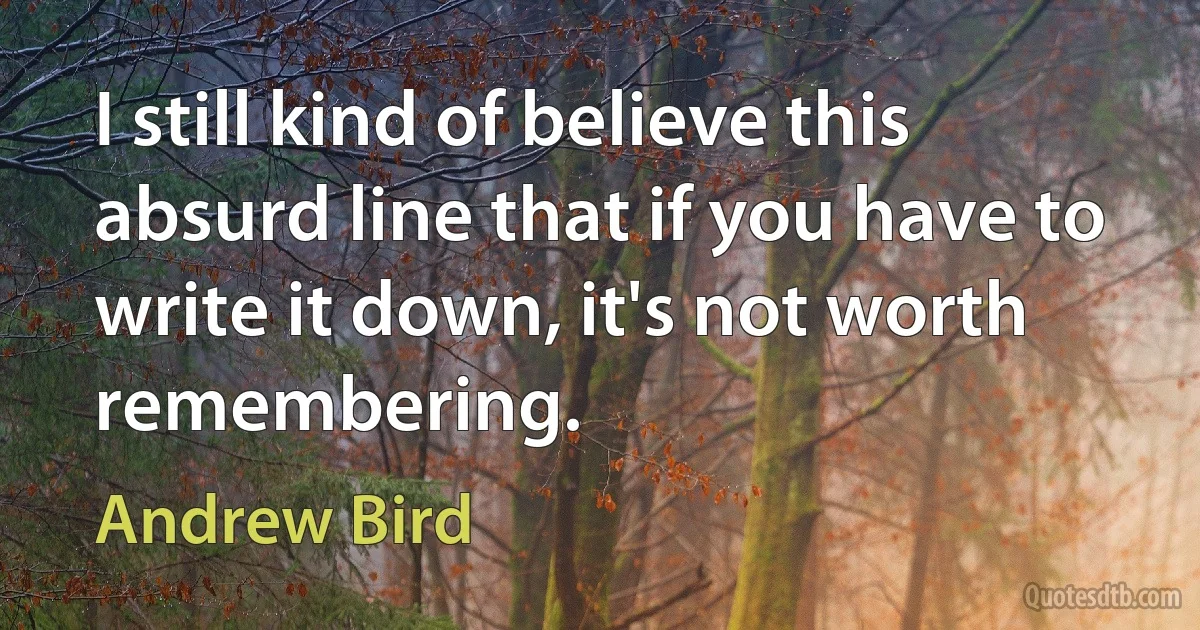 I still kind of believe this absurd line that if you have to write it down, it's not worth remembering. (Andrew Bird)