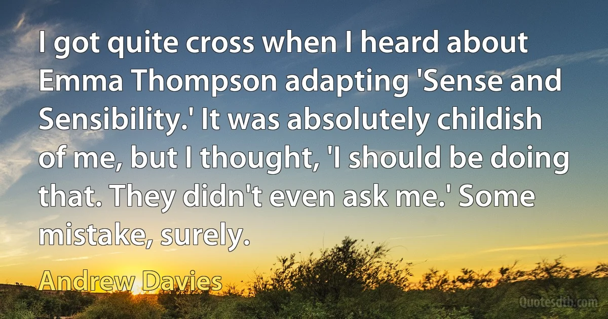 I got quite cross when I heard about Emma Thompson adapting 'Sense and Sensibility.' It was absolutely childish of me, but I thought, 'I should be doing that. They didn't even ask me.' Some mistake, surely. (Andrew Davies)