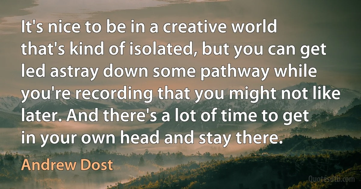 It's nice to be in a creative world that's kind of isolated, but you can get led astray down some pathway while you're recording that you might not like later. And there's a lot of time to get in your own head and stay there. (Andrew Dost)