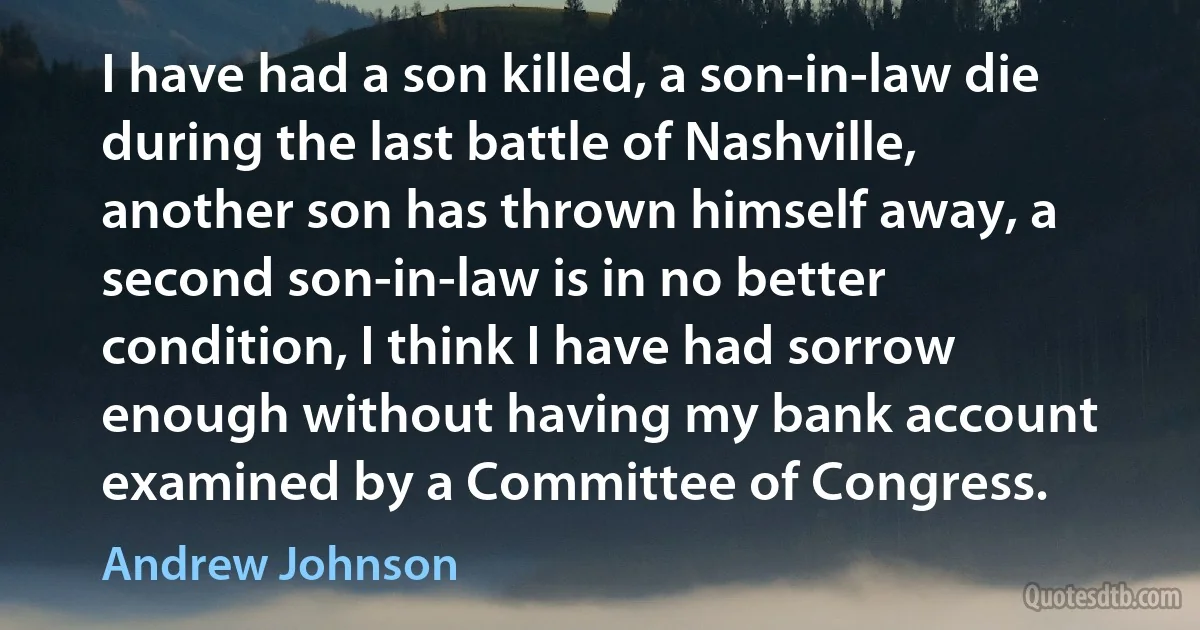 I have had a son killed, a son-in-law die during the last battle of Nashville, another son has thrown himself away, a second son-in-law is in no better condition, I think I have had sorrow enough without having my bank account examined by a Committee of Congress. (Andrew Johnson)