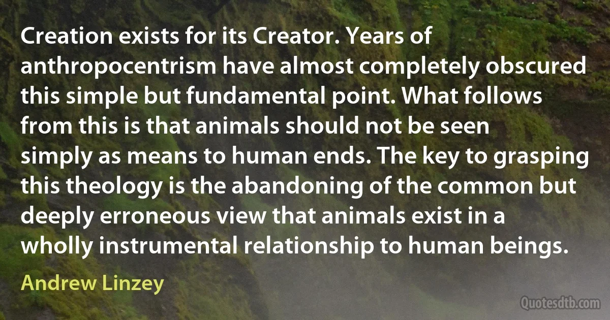 Creation exists for its Creator. Years of anthropocentrism have almost completely obscured this simple but fundamental point. What follows from this is that animals should not be seen simply as means to human ends. The key to grasping this theology is the abandoning of the common but deeply erroneous view that animals exist in a wholly instrumental relationship to human beings. (Andrew Linzey)