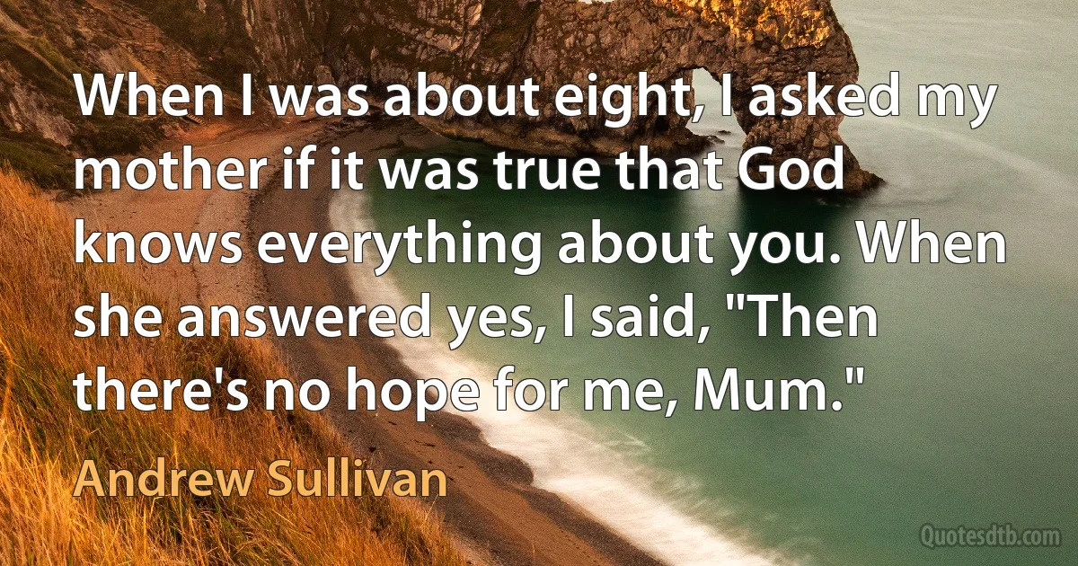 When I was about eight, I asked my mother if it was true that God knows everything about you. When she answered yes, I said, "Then there's no hope for me, Mum." (Andrew Sullivan)