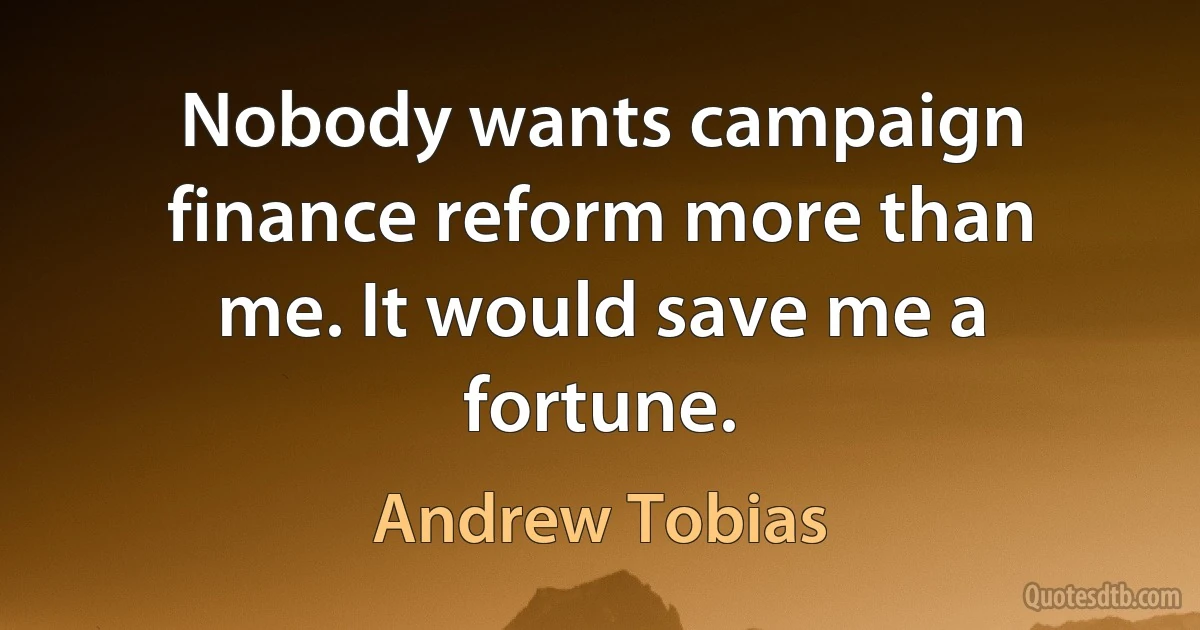 Nobody wants campaign finance reform more than me. It would save me a fortune. (Andrew Tobias)