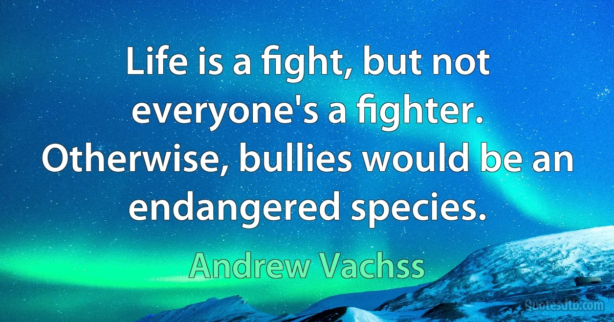 Life is a ﬁght, but not everyone's a ﬁghter. Otherwise, bullies would be an endangered species. (Andrew Vachss)