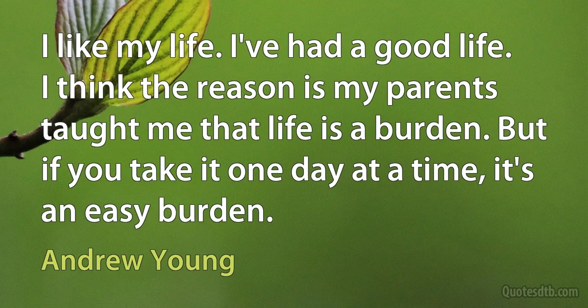 I like my life. I've had a good life. I think the reason is my parents taught me that life is a burden. But if you take it one day at a time, it's an easy burden. (Andrew Young)