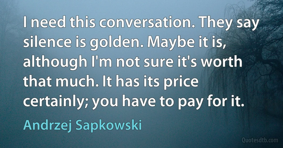 I need this conversation. They say silence is golden. Maybe it is, although I'm not sure it's worth that much. It has its price certainly; you have to pay for it. (Andrzej Sapkowski)