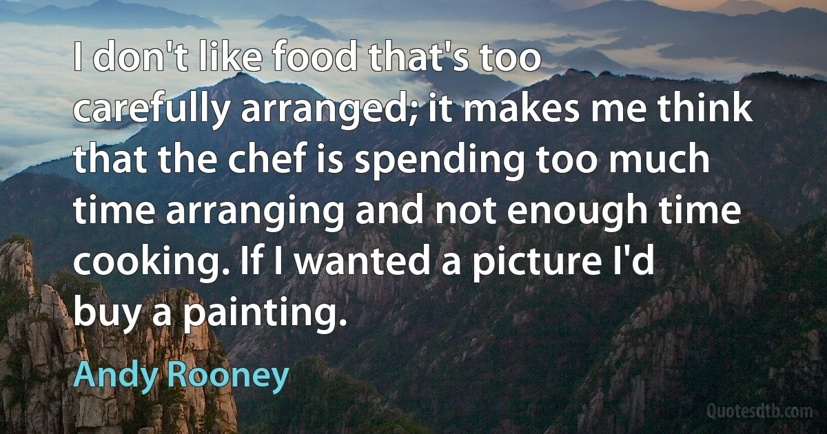 I don't like food that's too carefully arranged; it makes me think that the chef is spending too much time arranging and not enough time cooking. If I wanted a picture I'd buy a painting. (Andy Rooney)