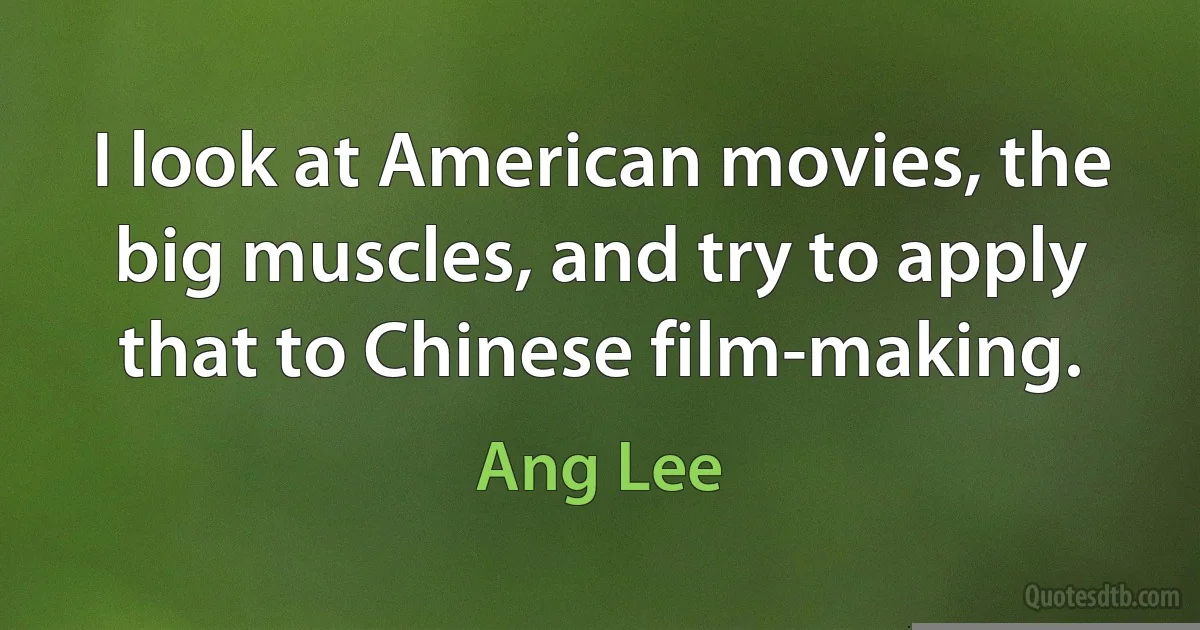 I look at American movies, the big muscles, and try to apply that to Chinese film-making. (Ang Lee)