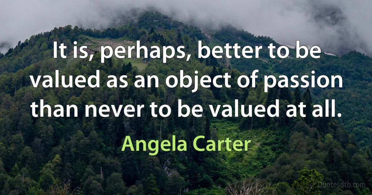 It is, perhaps, better to be valued as an object of passion than never to be valued at all. (Angela Carter)