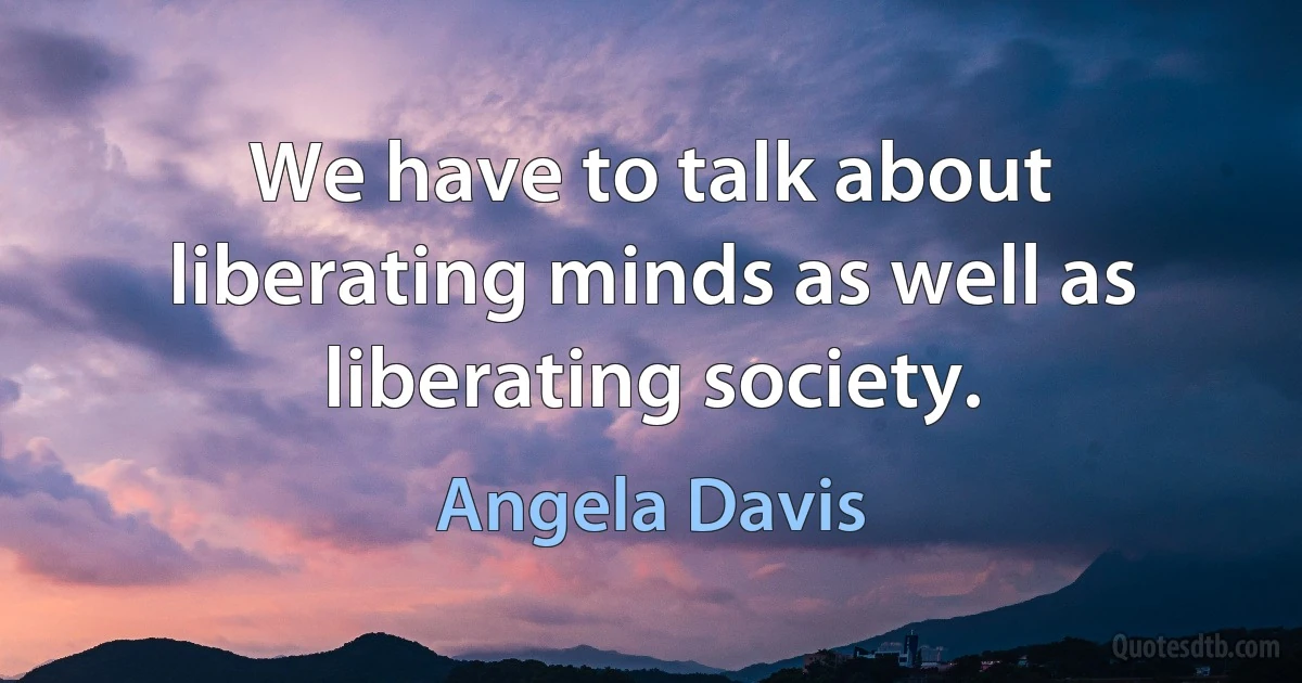 We have to talk about liberating minds as well as liberating society. (Angela Davis)